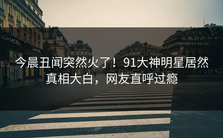 今晨丑闻突然火了！91大神明星居然真相大白，网友直呼过瘾