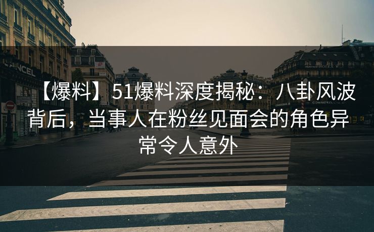 【爆料】51爆料深度揭秘：八卦风波背后，当事人在粉丝见面会的角色异常令人意外