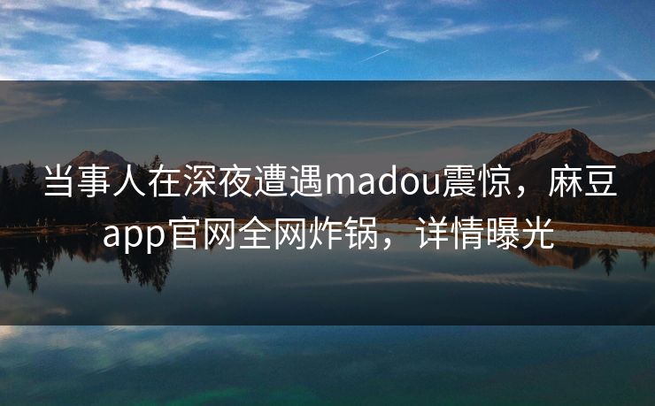 当事人在深夜遭遇madou震惊，麻豆app官网全网炸锅，详情曝光
