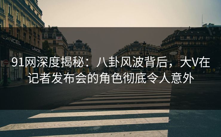 91网深度揭秘：八卦风波背后，大V在记者发布会的角色彻底令人意外