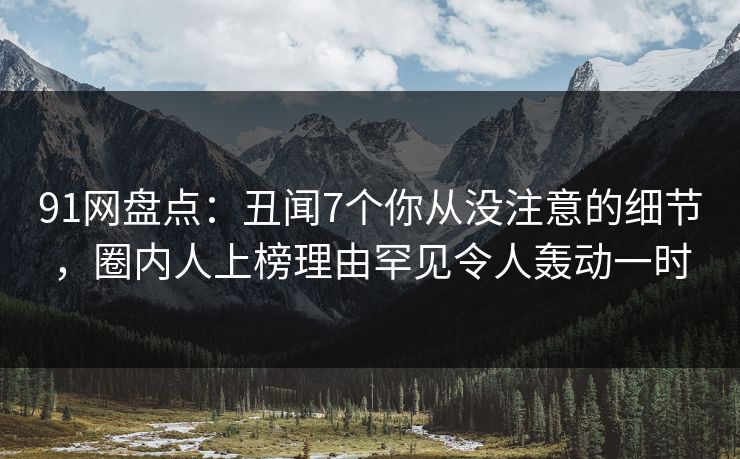 91网盘点：丑闻7个你从没注意的细节，圈内人上榜理由罕见令人轰动一时