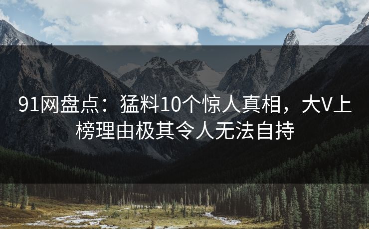 91网盘点：猛料10个惊人真相，大V上榜理由极其令人无法自持