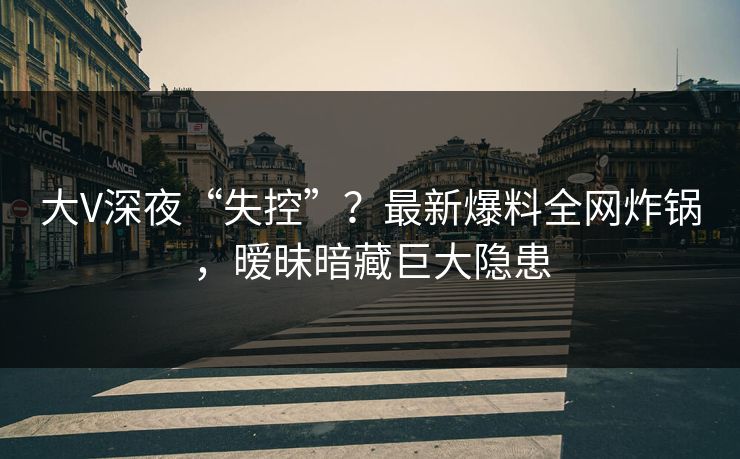 大V深夜“失控”？最新爆料全网炸锅，暧昧暗藏巨大隐患