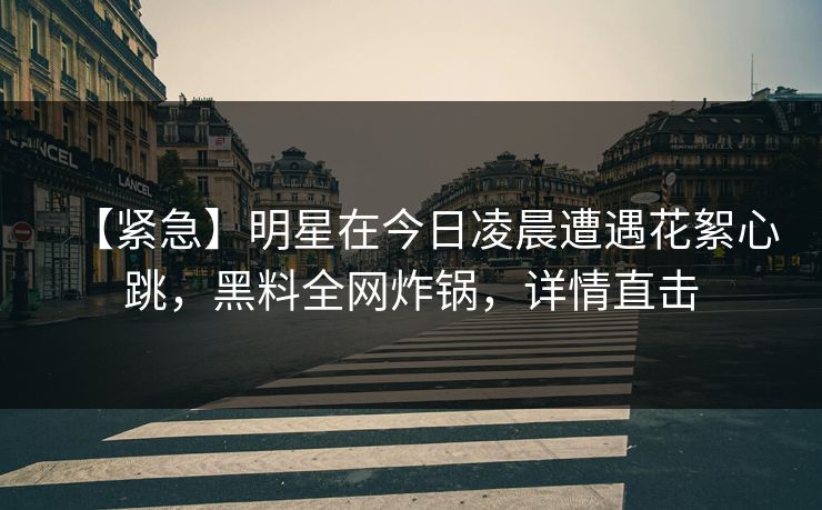 【紧急】明星在今日凌晨遭遇花絮心跳，黑料全网炸锅，详情直击