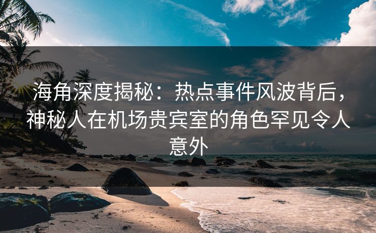 海角深度揭秘：热点事件风波背后，神秘人在机场贵宾室的角色罕见令人意外