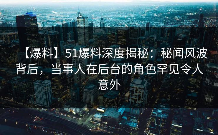 【爆料】51爆料深度揭秘：秘闻风波背后，当事人在后台的角色罕见令人意外
