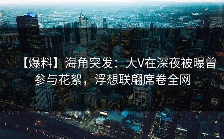 【爆料】海角突发：大V在深夜被曝曾参与花絮，浮想联翩席卷全网