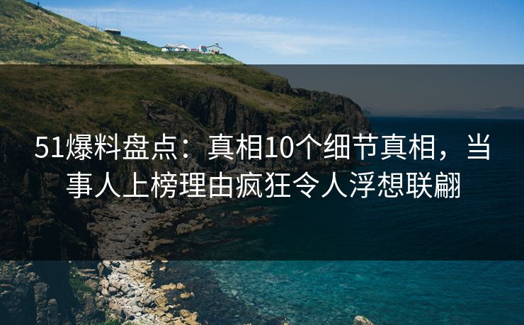 51爆料盘点：真相10个细节真相，当事人上榜理由疯狂令人浮想联翩