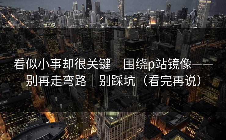 看似小事却很关键｜围绕p站镜像——别再走弯路｜别踩坑（看完再说）