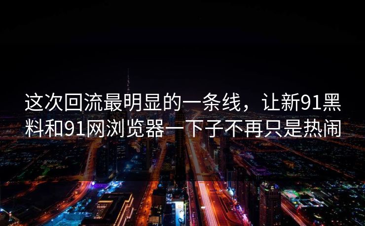 这次回流最明显的一条线,让新91黑料和91网浏览器一下子不再只是热闹 这次回流最明显的一条线,让新91黑料和91网浏览器一下子不再只是热闹