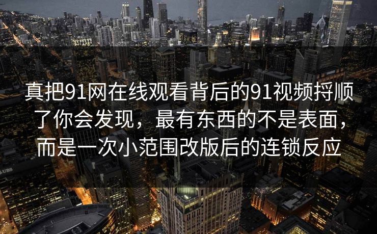 真把91网在线观看背后的91视频捋顺了你会发现,最有东西的不是表面,而是一次小范围改版后的连锁反应 真把91网在线观看背后的91视频捋顺了你会发现,最有东西的不是表面,而是一次小范围改版后的连锁反应