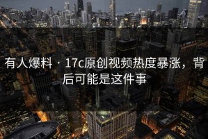 有人爆料 · 17c原创视频热度暴涨，背后可能是这件事