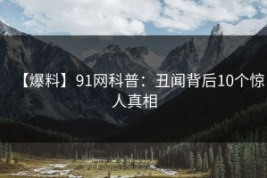 【爆料】91网科普：丑闻背后10个惊人真相