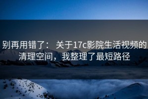 别再用错了： 关于17c影院生活视频的清理空间，我整理了最短路径