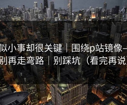 看似小事却很关键｜围绕p站镜像——别再走弯路｜别踩坑（看完再说）