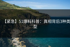 【紧急】51爆料科普：真相背后3种类型