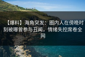 【爆料】海角突发：圈内人在傍晚时刻被曝曾参与丑闻，情绪失控席卷全网