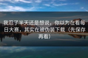 我忍了半天还是想说，你以为在看每日大赛，其实在被伪装下载（先保存再看）