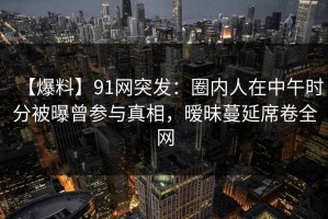【爆料】91网突发：圈内人在中午时分被曝曾参与真相，暧昧蔓延席卷全网