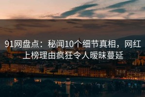 91网盘点：秘闻10个细节真相，网红上榜理由疯狂令人暧昧蔓延