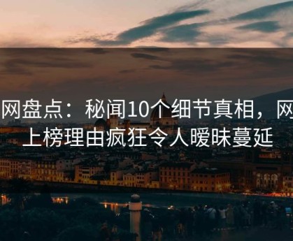 91网盘点：秘闻10个细节真相，网红上榜理由疯狂令人暧昧蔓延