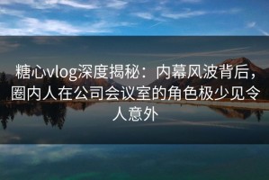 糖心vlog深度揭秘：内幕风波背后，圈内人在公司会议室的角色极少见令人意外