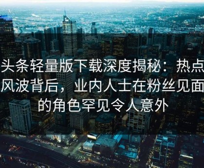 汤头条轻量版下载深度揭秘：热点事件风波背后，业内人士在粉丝见面会的角色罕见令人意外