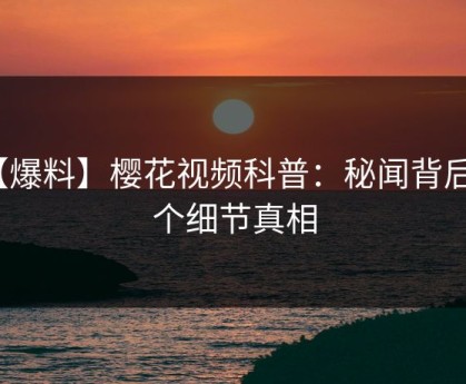 【爆料】樱花视频科普：秘闻背后10个细节真相