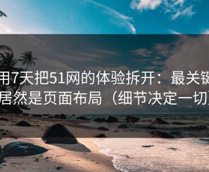 我用7天把51网的体验拆开：最关键的居然是页面布局（细节决定一切）