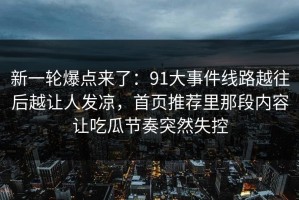 新一轮爆点来了：91大事件线路越往后越让人发凉，首页推荐里那段内容让吃瓜节奏突然失控