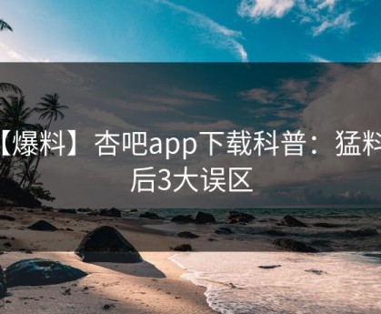 【爆料】杏吧app下载科普：猛料背后3大误区