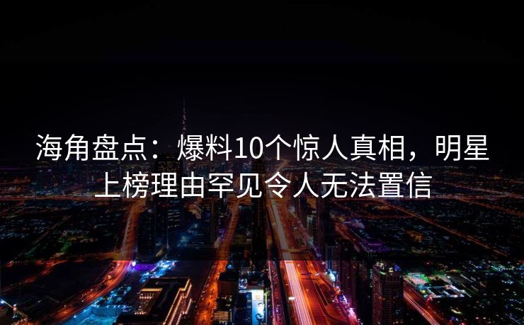 海角盘点：爆料10个惊人真相，明星上榜理由罕见令人无法置信
