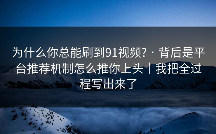 为什么你总能刷到91视频? · 背后是平台推荐机制怎么推你上头｜我把全过程写出来了