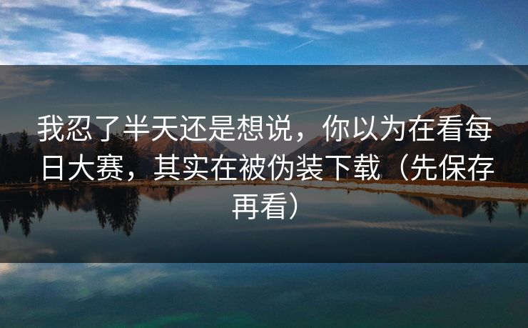 我忍了半天还是想说，你以为在看每日大赛，其实在被伪装下载（先保存再看）