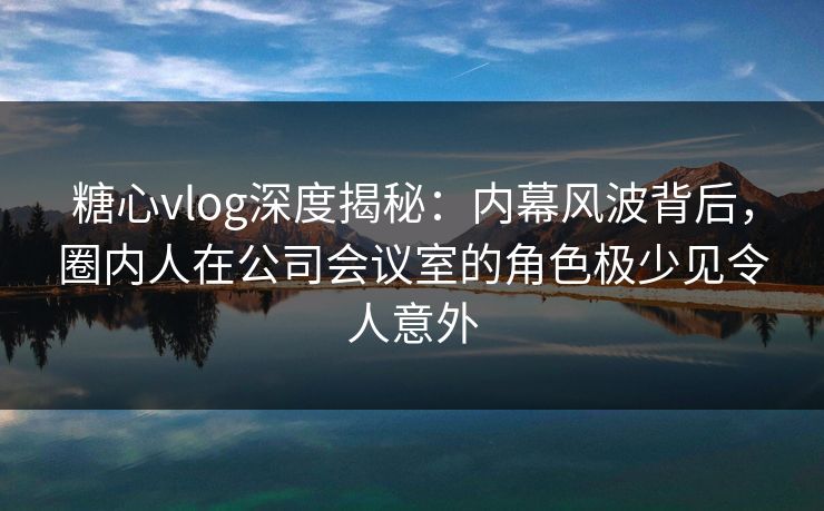 糖心vlog深度揭秘:内幕风波背后,圈内人在公司会议室的角色极少见令人意外 糖心vlog深度揭秘:内幕风波背后,圈内人在公司会议室的角色极少见令人意外