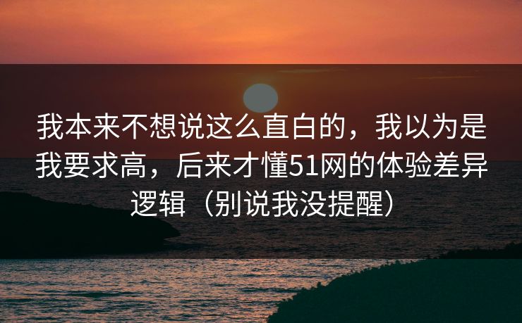 我本来不想说这么直白的,我以为是我要求高,后来才懂51网的体验差异逻辑(别说我没提醒) 我本来不想说这么直白的,我以为是我要求高,后来才懂51网的体验差异逻辑(别说我没提醒)