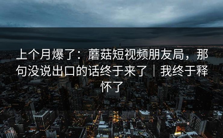 上个月爆了：蘑菇短视频朋友局，那句没说出口的话终于来了｜我终于释怀了