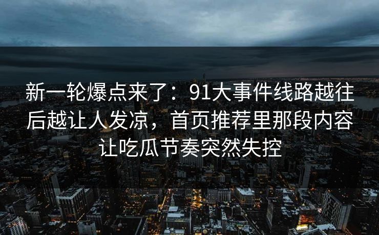 新一轮爆点来了：91大事件线路越往后越让人发凉，首页推荐里那段内容让吃瓜节奏突然失控
